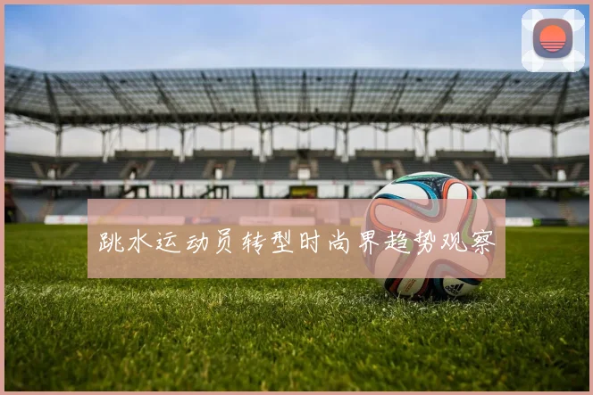 跳水运动员转型时尚界趋势观察