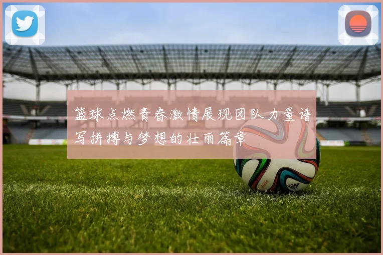 篮球点燃青春激情展现团队力量谱写拼搏与梦想的壮丽篇章