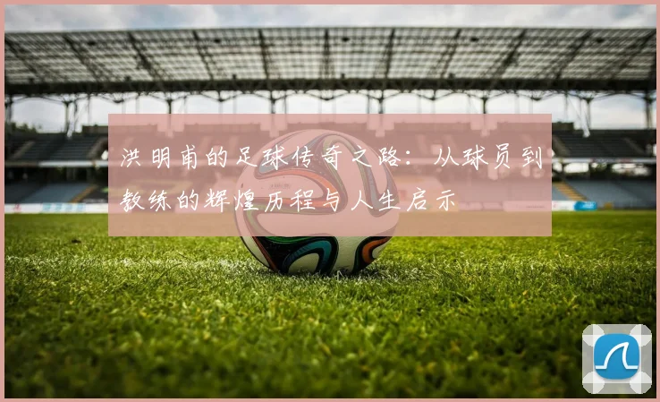 洪明甫的足球传奇之路：从球员到教练的辉煌历程与人生启示