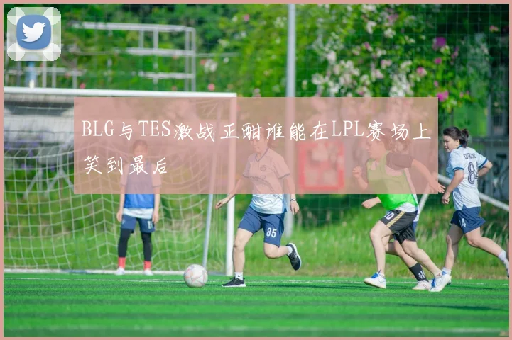 BLG与TES激战正酣谁能在LPL赛场上笑到最后