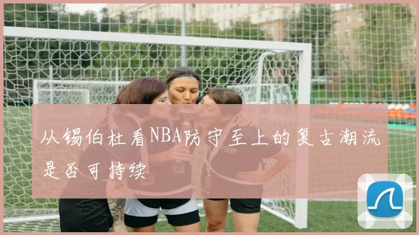 从锡伯杜看NBA防守至上的复古潮流是否可持续