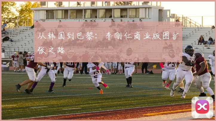 从韩国到巴黎：李刚仁商业版图扩张之路