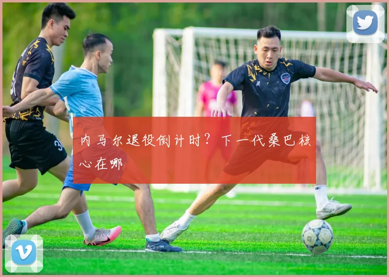 内马尔退役倒计时？下一代桑巴核心在哪