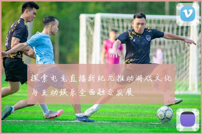 探索电竞直播新纪元推动游戏文化与互动娱乐全面融合发展