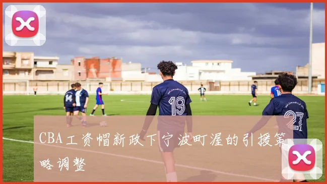 CBA工资帽新政下宁波町渥的引援策略调整