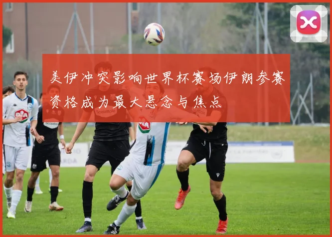 美伊冲突影响世界杯赛场伊朗参赛资格成为最大悬念与焦点